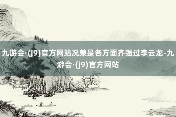 九游会·(j9)官方网站况兼是各方面齐强过李云龙-九游会·(j9)官方网站