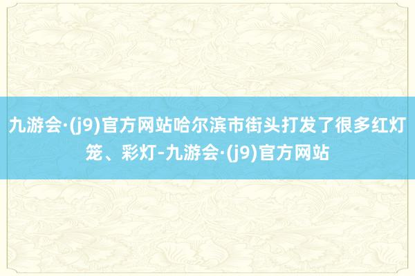 九游会·(j9)官方网站哈尔滨市街头打发了很多红灯笼、彩灯-九游会·(j9)官方网站