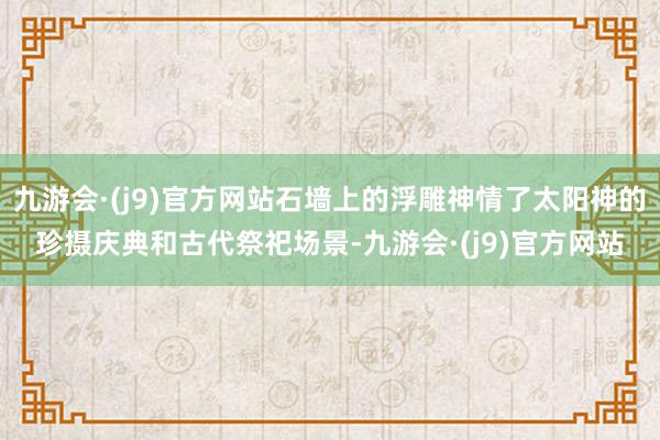 九游会·(j9)官方网站石墙上的浮雕神情了太阳神的珍摄庆典和古代祭祀场景-九游会·(j9)官方网站