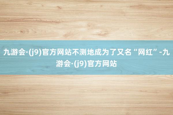 九游会·(j9)官方网站不测地成为了又名“网红”-九游会·(j9)官方网站