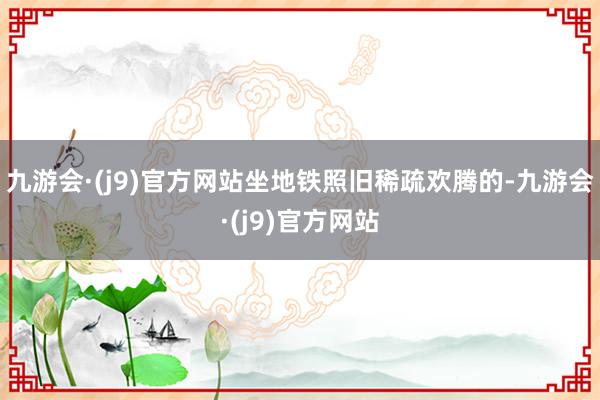 九游会·(j9)官方网站坐地铁照旧稀疏欢腾的-九游会·(j9)官方网站