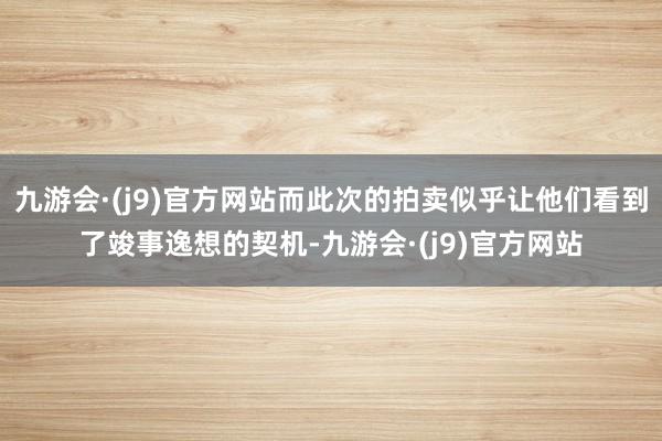 九游会·(j9)官方网站而此次的拍卖似乎让他们看到了竣事逸想的契机-九游会·(j9)官方网站