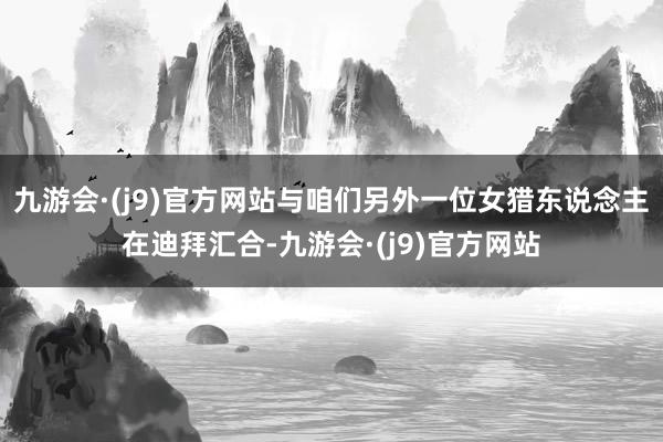 九游会·(j9)官方网站与咱们另外一位女猎东说念主在迪拜汇合-九游会·(j9)官方网站