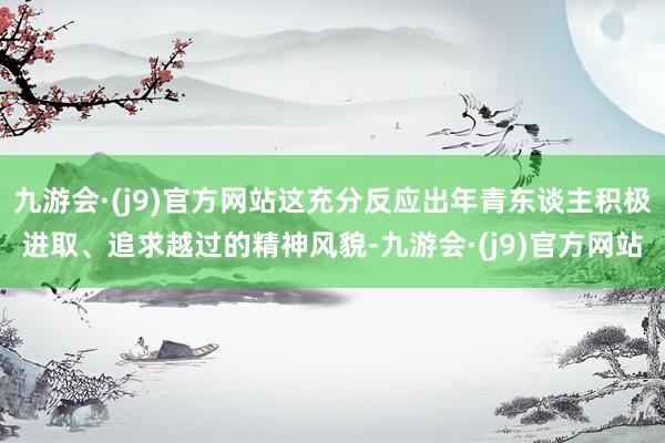 九游会·(j9)官方网站这充分反应出年青东谈主积极进取、追求越过的精神风貌-九游会·(j9)官方网站