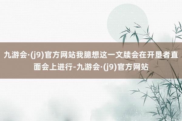 九游会·(j9)官方网站我臆想这一文牍会在开垦者直面会上进行-九游会·(j9)官方网站