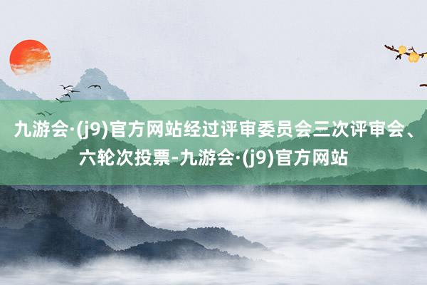 九游会·(j9)官方网站经过评审委员会三次评审会、六轮次投票-九游会·(j9)官方网站