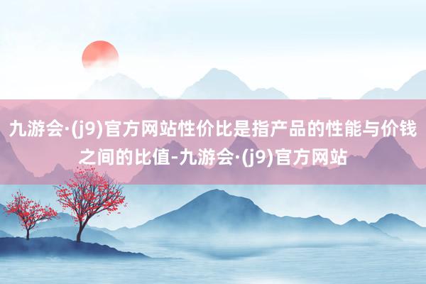 九游会·(j9)官方网站性价比是指产品的性能与价钱之间的比值-九游会·(j9)官方网站