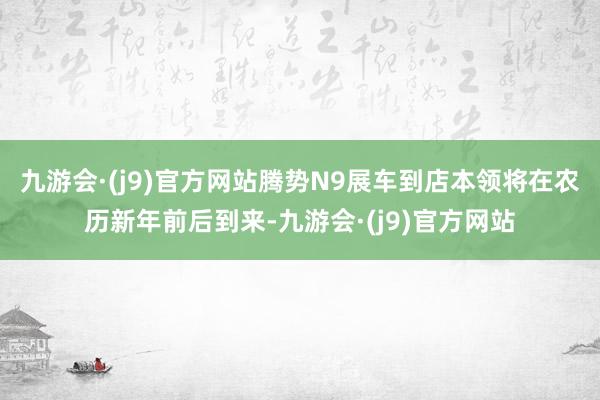 九游会·(j9)官方网站腾势N9展车到店本领将在农历新年前后到来-九游会·(j9)官方网站