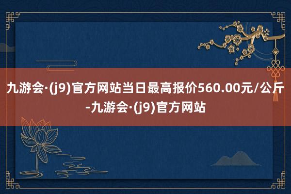 九游会·(j9)官方网站当日最高报价560.00元/公斤-九游会·(j9)官方网站