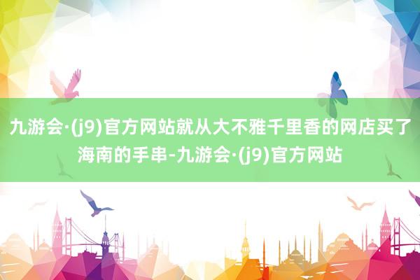 九游会·(j9)官方网站就从大不雅千里香的网店买了海南的手串-九游会·(j9)官方网站