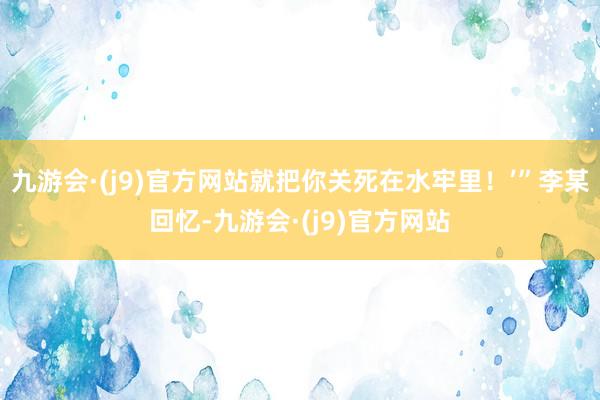 九游会·(j9)官方网站就把你关死在水牢里！’”李某回忆-九游会·(j9)官方网站