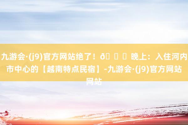 九游会·(j9)官方网站绝了！🍜晚上：入住河内市中心的【越南特点民宿】-九游会·(j9)官方网站