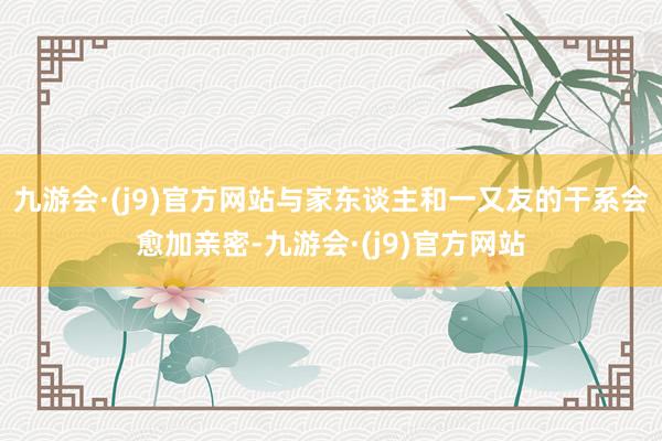 九游会·(j9)官方网站与家东谈主和一又友的干系会愈加亲密-九游会·(j9)官方网站