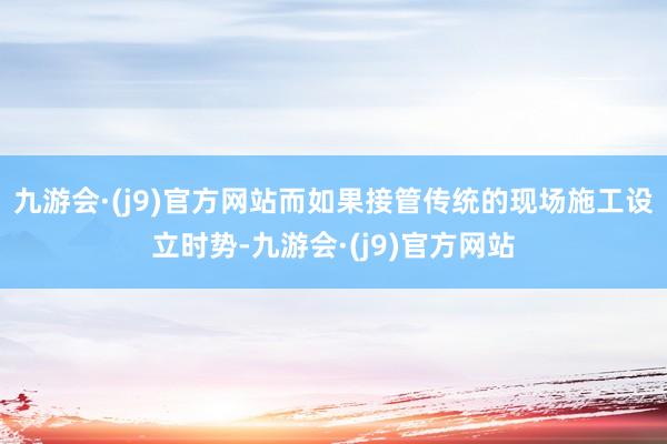 九游会·(j9)官方网站而如果接管传统的现场施工设立时势-九游会·(j9)官方网站