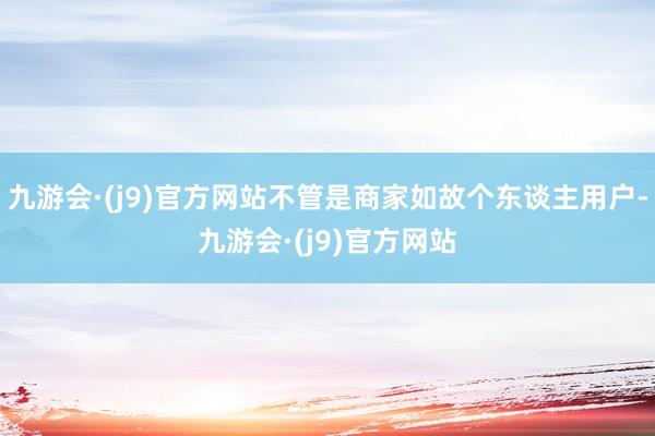 九游会·(j9)官方网站不管是商家如故个东谈主用户-九游会·(j9)官方网站