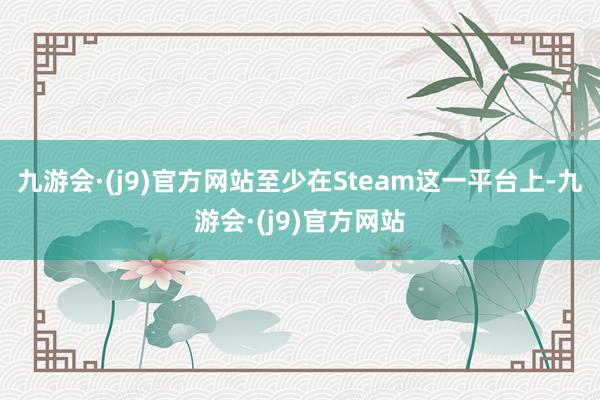 九游会·(j9)官方网站至少在Steam这一平台上-九游会·(j9)官方网站