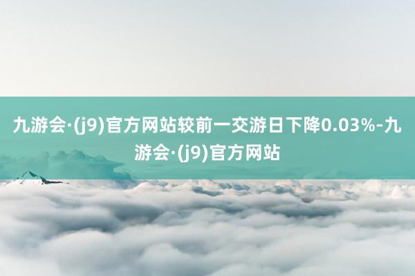 九游会·(j9)官方网站较前一交游日下降0.03%-九游会·(j9)官方网站