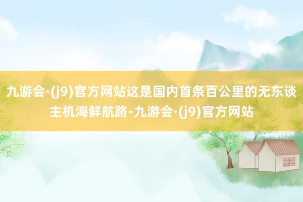 九游会·(j9)官方网站这是国内首条百公里的无东谈主机海鲜航路-九游会·(j9)官方网站