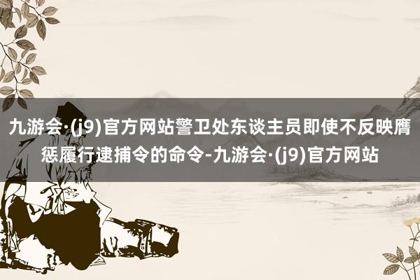 九游会·(j9)官方网站警卫处东谈主员即使不反映膺惩履行逮捕令的命令-九游会·(j9)官方网站