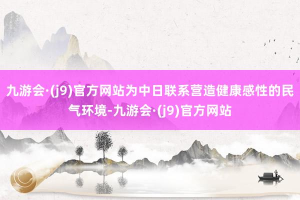 九游会·(j9)官方网站为中日联系营造健康感性的民气环境-九游会·(j9)官方网站