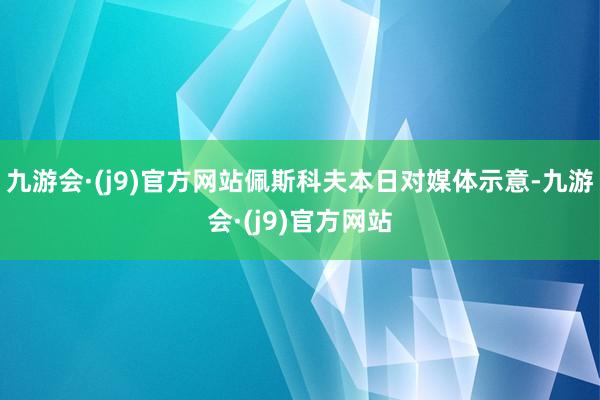 九游会·(j9)官方网站　　佩斯科夫本日对媒体示意-九游会·(j9)官方网站