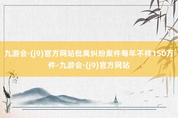 九游会·(j9)官方网站仳离纠纷案件每年不祥150万件-九游会·(j9)官方网站