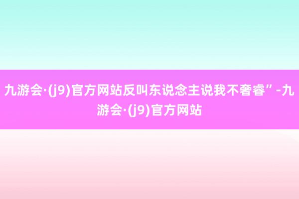 九游会·(j9)官方网站反叫东说念主说我不奢睿”-九游会·(j9)官方网站