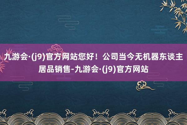 九游会·(j9)官方网站您好！公司当今无机器东谈主居品销售-九游会·(j9)官方网站