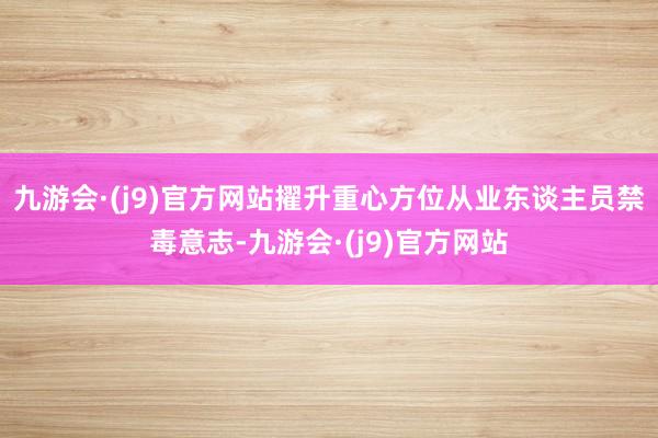 九游会·(j9)官方网站擢升重心方位从业东谈主员禁毒意志-九游会·(j9)官方网站