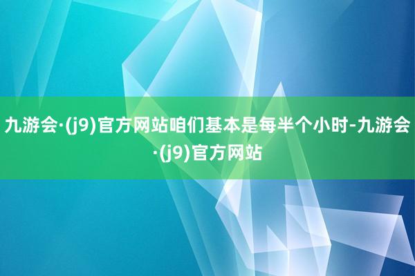 九游会·(j9)官方网站咱们基本是每半个小时-九游会·(j9)官方网站