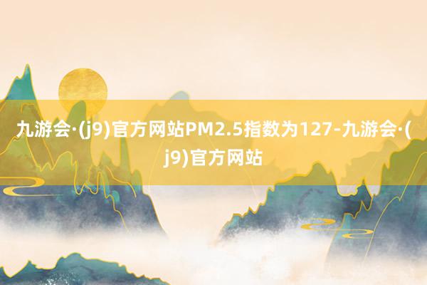 九游会·(j9)官方网站PM2.5指数为127-九游会·(j9)官方网站