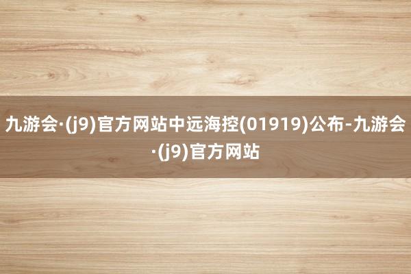 九游会·(j9)官方网站中远海控(01919)公布-九游会·(j9)官方网站