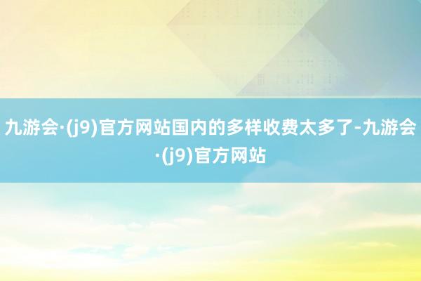 九游会·(j9)官方网站国内的多样收费太多了-九游会·(j9)官方网站