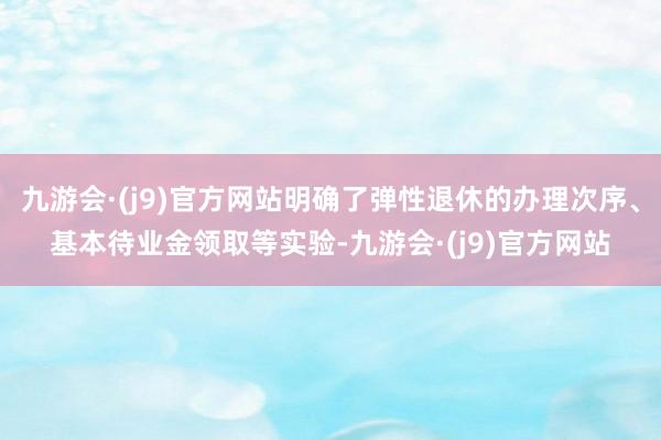 九游会·(j9)官方网站明确了弹性退休的办理次序、基本待业金领取等实验-九游会·(j9)官方网站