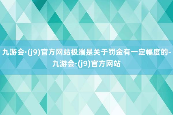 九游会·(j9)官方网站极端是关于罚金有一定幅度的-九游会·(j9)官方网站