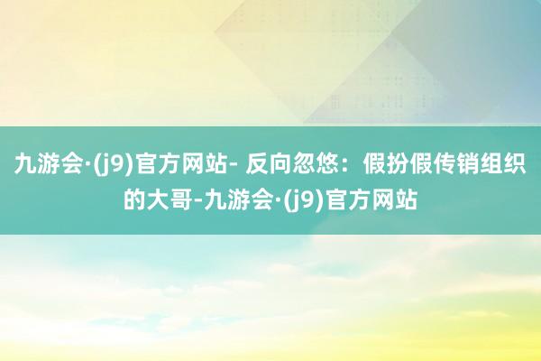 九游会·(j9)官方网站- 反向忽悠：假扮假传销组织的大哥-九游会·(j9)官方网站