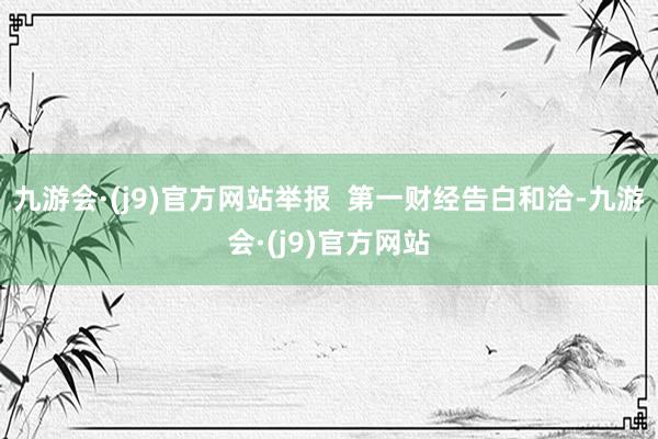 九游会·(j9)官方网站举报  第一财经告白和洽-九游会·(j9)官方网站