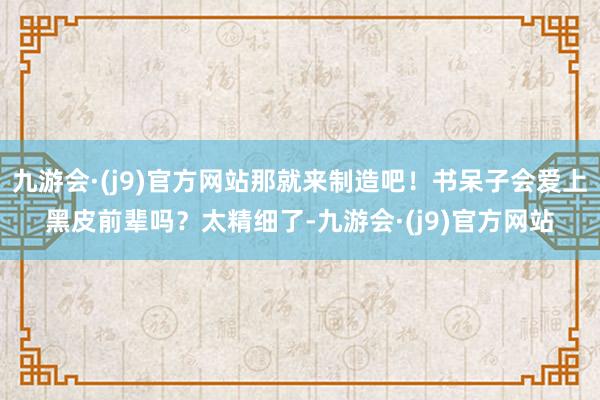 九游会·(j9)官方网站那就来制造吧！书呆子会爱上黑皮前辈吗？太精细了-九游会·(j9)官方网站