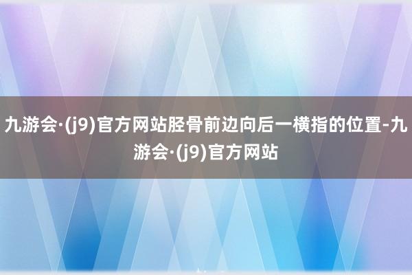 九游会·(j9)官方网站胫骨前边向后一横指的位置-九游会·(j9)官方网站