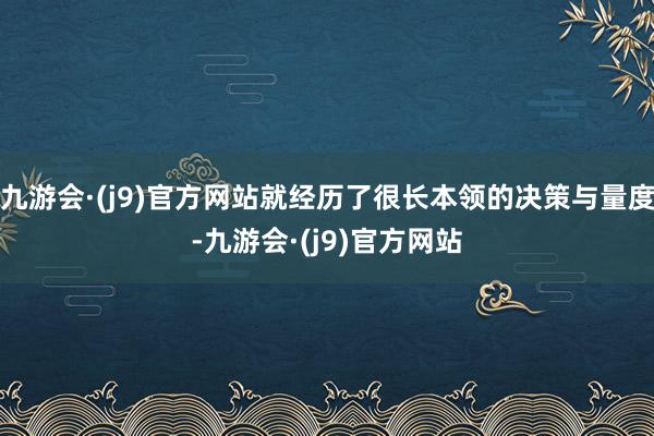 九游会·(j9)官方网站就经历了很长本领的决策与量度-九游会·(j9)官方网站