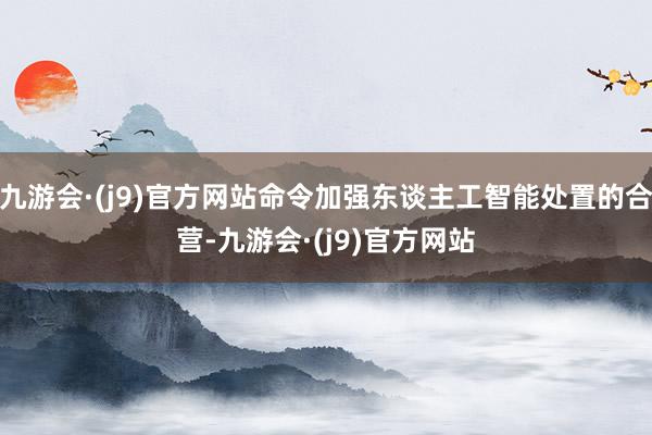 九游会·(j9)官方网站命令加强东谈主工智能处置的合营-九游会·(j9)官方网站