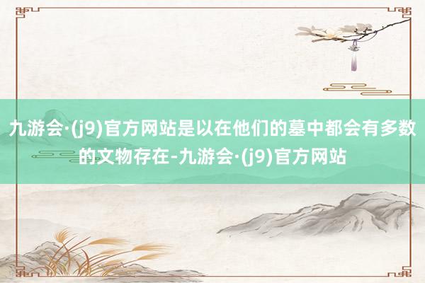 九游会·(j9)官方网站是以在他们的墓中都会有多数的文物存在-九游会·(j9)官方网站