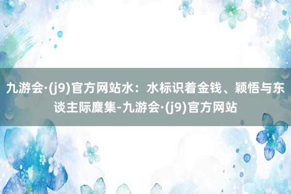 九游会·(j9)官方网站　水：水标识着金钱、颖悟与东谈主际麇集-九游会·(j9)官方网站