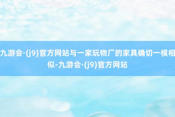 九游会·(j9)官方网站与一家玩物厂的家具确切一模相似-九游会·(j9)官方网站