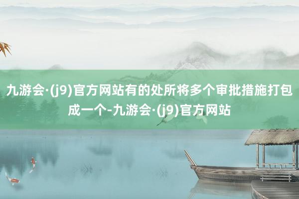 九游会·(j9)官方网站有的处所将多个审批措施打包成一个-九游会·(j9)官方网站