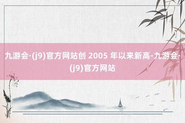 九游会·(j9)官方网站创 2005 年以来新高-九游会·(j9)官方网站