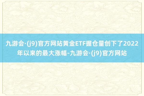 九游会·(j9)官方网站黄金ETF握仓量创下了2022年以来的最大涨幅-九游会·(j9)官方网站