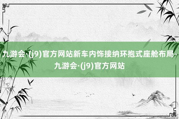 九游会·(j9)官方网站新车内饰接纳环抱式座舱布局-九游会·(j9)官方网站