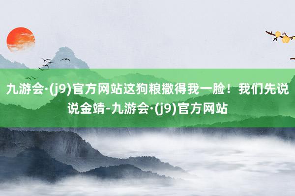 九游会·(j9)官方网站这狗粮撒得我一脸！我们先说说金靖-九游会·(j9)官方网站