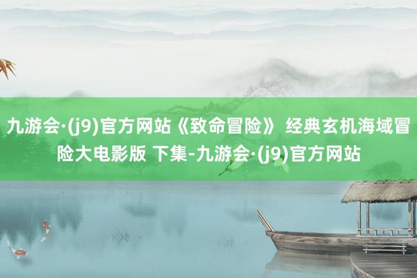 九游会·(j9)官方网站《致命冒险》 经典玄机海域冒险大电影版 下集-九游会·(j9)官方网站